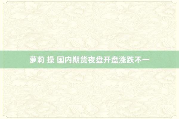 萝莉 操 国内期货夜盘开盘涨跌不一