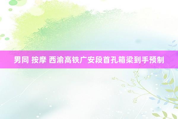 男同 按摩 西渝高铁广安段首孔箱梁到手预制