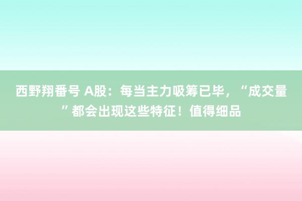 西野翔番号 A股：每当主力吸筹已毕，“成交量”都会出现这些特征！值得细品