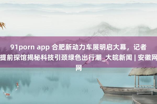 91porn app 合肥新动力车展明启大幕，记者提前探馆揭秘科技引颈绿色出行潮_大皖新闻 | 安徽网