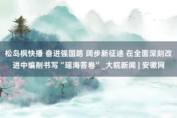 松岛枫快播 奋进强国路 阔步新征途 在全面深刻改进中编削书写“瑶海答卷”_大皖新闻 | 安徽网