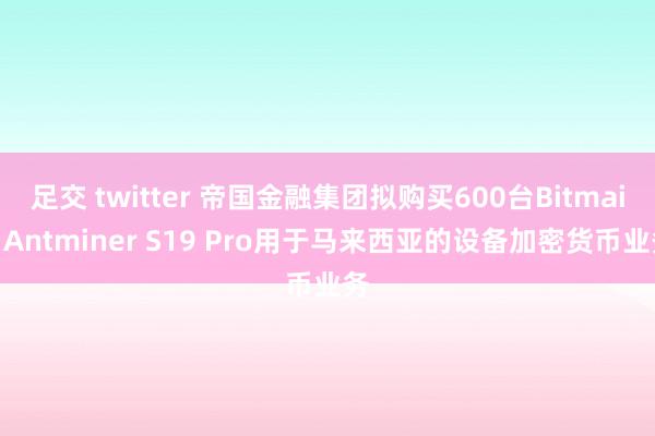 足交 twitter 帝国金融集团拟购买600台Bitmain Antminer S19 Pro用于马来西亚的设备加密货币业务
