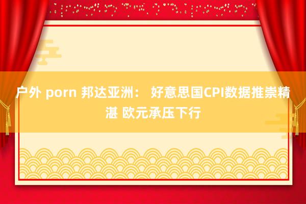 户外 porn 邦达亚洲： 好意思国CPI数据推崇精湛 欧元承压下行