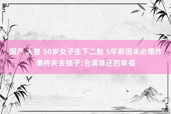 国产 人兽 50岁女子生下二胎 5年前因未必爆炸事件失去独子:合浦珠还的幸福