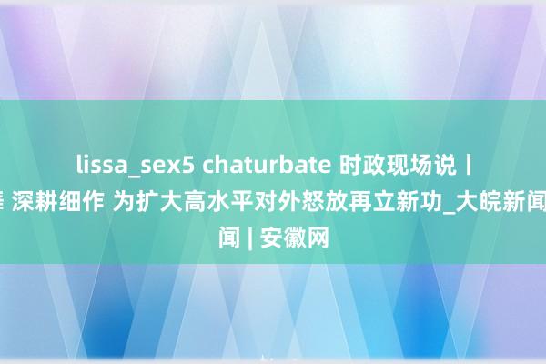 lissa_sex5 chaturbate 时政现场说丨稳步鼓舞 深耕细作 为扩大高水平对外怒放再立新功_大皖新闻 | 安徽网