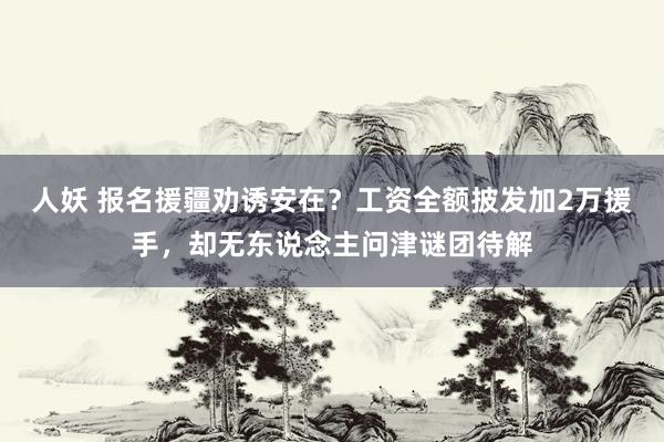 人妖 报名援疆劝诱安在？工资全额披发加2万援手，却无东说念主问津谜团待解