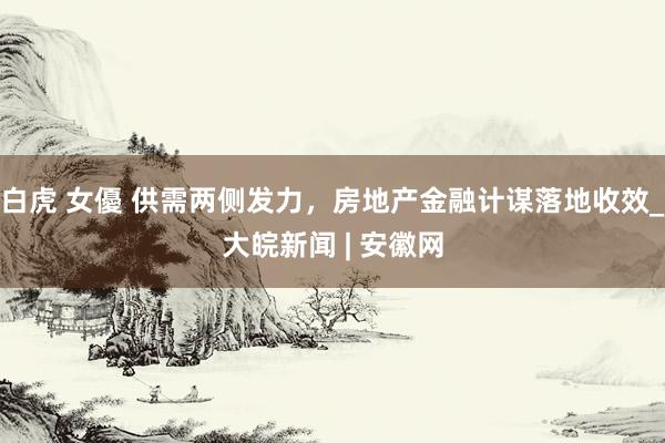 白虎 女優 供需两侧发力，房地产金融计谋落地收效_大皖新闻 | 安徽网