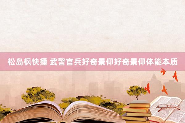 松岛枫快播 武警官兵好奇景仰好奇景仰体能本质