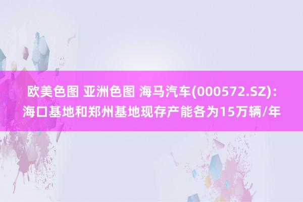 欧美色图 亚洲色图 海马汽车(000572.SZ)：海口基地和郑州基地现存产能各为15万辆/年