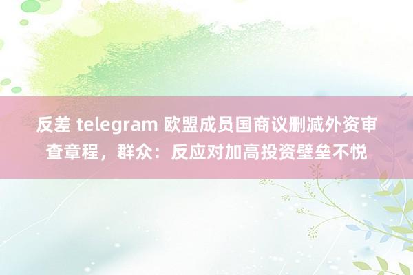 反差 telegram 欧盟成员国商议删减外资审查章程，群众：反应对加高投资壁垒不悦