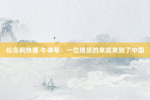 松岛枫快播 牛弹琴：一位绝顶的来宾来到了中国