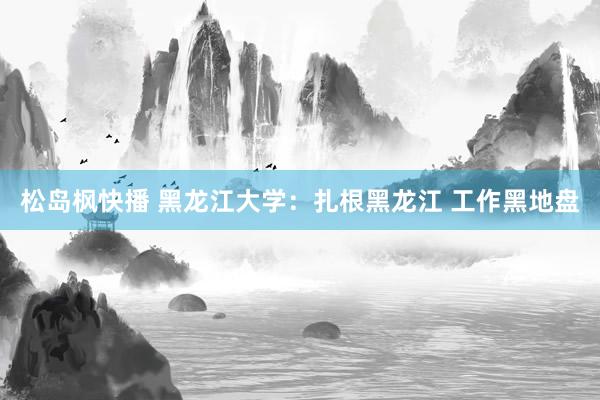 松岛枫快播 黑龙江大学：扎根黑龙江 工作黑地盘