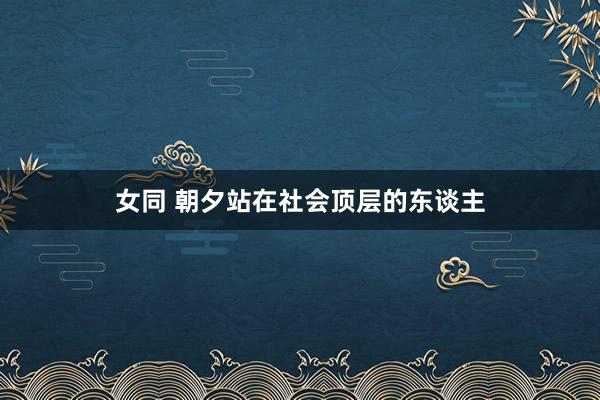 女同 朝夕站在社会顶层的东谈主