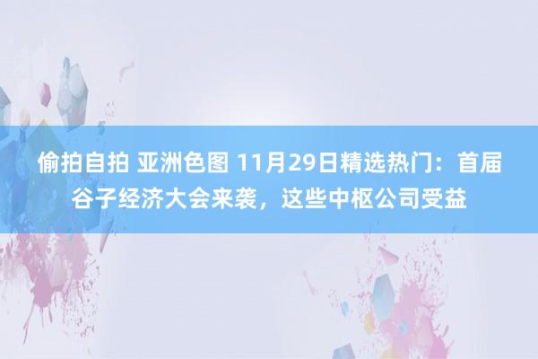偷拍自拍 亚洲色图 11月29日精选热门：首届谷子经济大会来袭，这些中枢公司受益