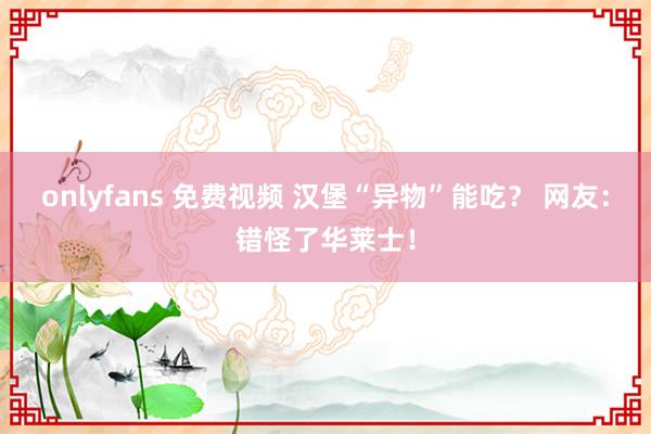 onlyfans 免费视频 汉堡“异物”能吃？ 网友：错怪了华莱士！