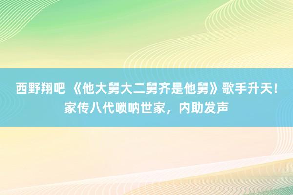 西野翔吧 《他大舅大二舅齐是他舅》歌手升天！家传八代唢呐世家，内助发声