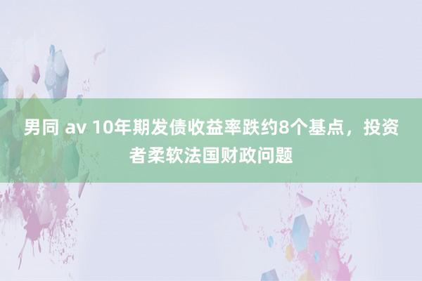 男同 av 10年期发债收益率跌约8个基点，投资者柔软法国财政问题