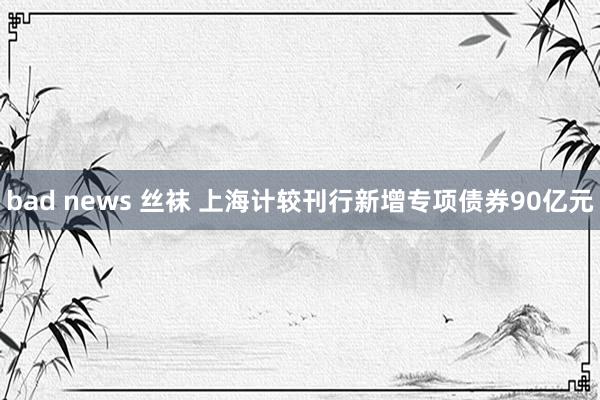 bad news 丝袜 上海计较刊行新增专项债券90亿元
