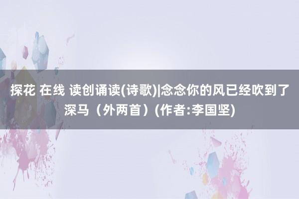探花 在线 读创诵读(诗歌)|念念你的风已经吹到了深马（外两首）(作者:李国坚)