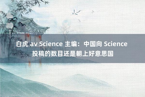白虎 av Science 主编：中国向 Science 投稿的数目还是朝上好意思国