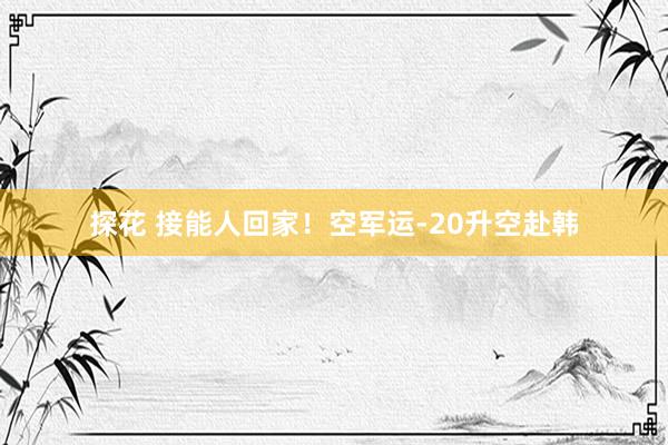 探花 接能人回家！空军运-20升空赴韩
