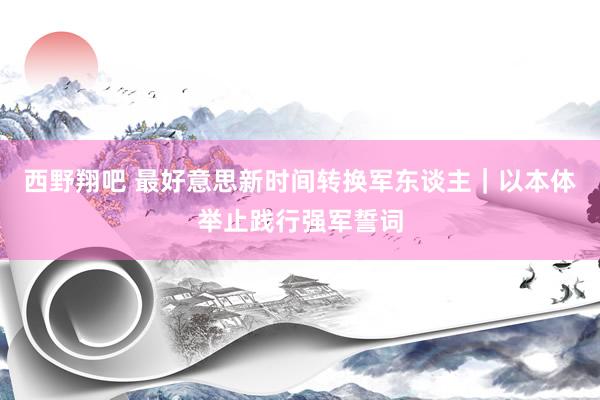 西野翔吧 最好意思新时间转换军东谈主｜以本体举止践行强军誓词
