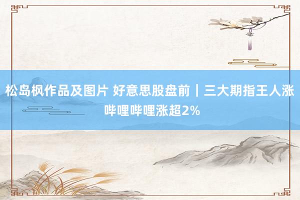 松岛枫作品及图片 好意思股盘前｜三大期指王人涨 哔哩哔哩涨超2%