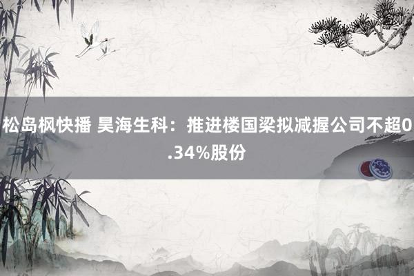 松岛枫快播 昊海生科：推进楼国梁拟减握公司不超0.34%股份