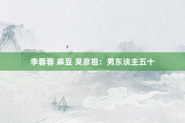 李蓉蓉 麻豆 吴彦祖：男东谈主五十