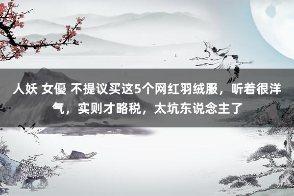 人妖 女優 不提议买这5个网红羽绒服，听着很洋气，实则才略税，太坑东说念主了