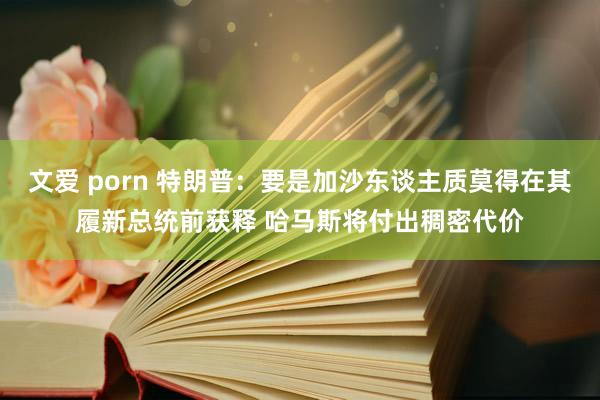 文爱 porn 特朗普：要是加沙东谈主质莫得在其履新总统前获释 哈马斯将付出稠密代价