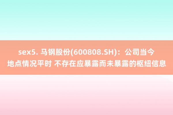 sex5. 马钢股份(600808.SH)：公司当今地点情况平时 不存在应暴露而未暴露的枢纽信息