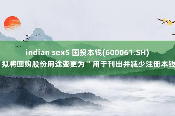 indian sex5 国投本钱(600061.SH)：拟将回购股份用途变更为＂用于刊出并减少注册本钱＂