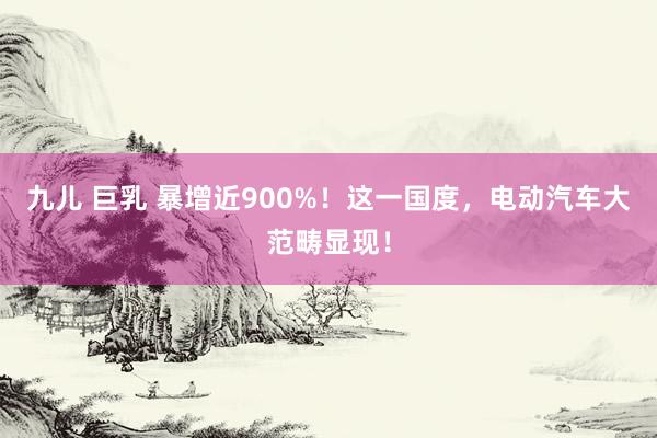 九儿 巨乳 暴增近900%！这一国度，电动汽车大范畴显现！