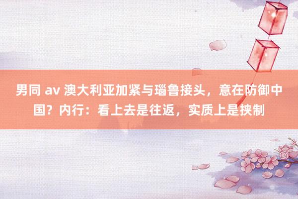 男同 av 澳大利亚加紧与瑙鲁接头，意在防御中国？内行：看上去是往返，实质上是挟制