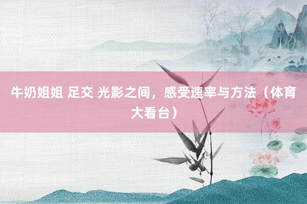 牛奶姐姐 足交 光影之间，感受速率与方法（体育大看台）