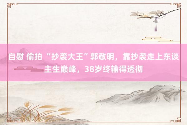 自慰 偷拍 “抄袭大王”郭敬明，靠抄袭走上东谈主生巅峰，38岁终输得透彻