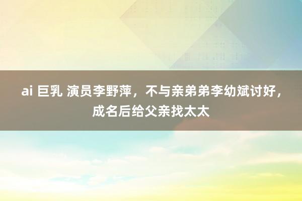 ai 巨乳 演员李野萍，不与亲弟弟李幼斌讨好，成名后给父亲找太太