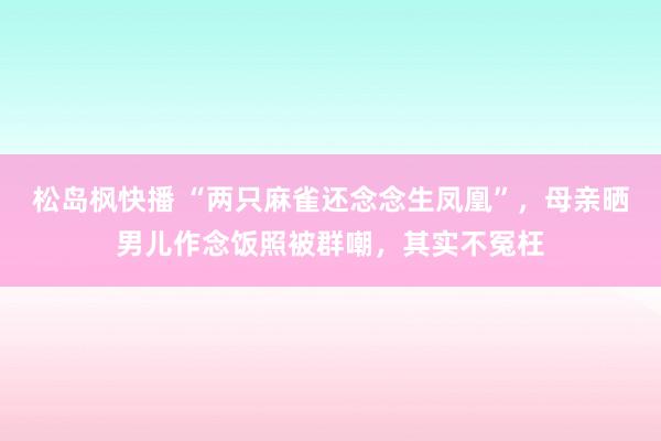 松岛枫快播 “两只麻雀还念念生凤凰”，母亲晒男儿作念饭照被群嘲，其实不冤枉