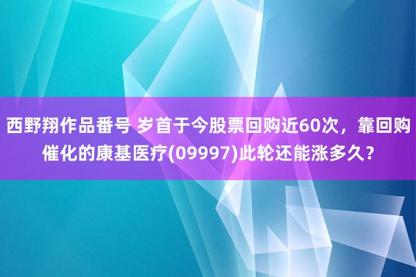 西野翔作品番号 岁首于今股票回购近60次，靠回购催化的康基医疗(09997)此轮还能涨多久？