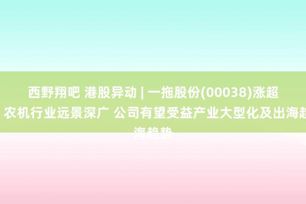 西野翔吧 港股异动 | 一拖股份(00038)涨超5% 农机行业远景深广 公司有望受益产业大型化及出海趋势