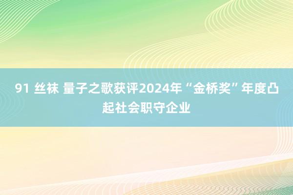 91 丝袜 量子之歌获评2024年“金桥奖”年度凸起社会职守企业