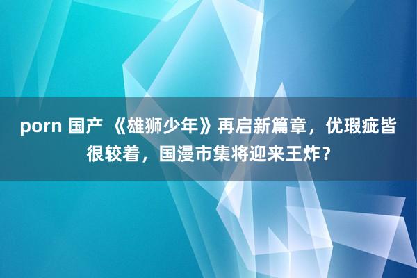 porn 国产 《雄狮少年》再启新篇章，优瑕疵皆很较着，国漫市集将迎来王炸？