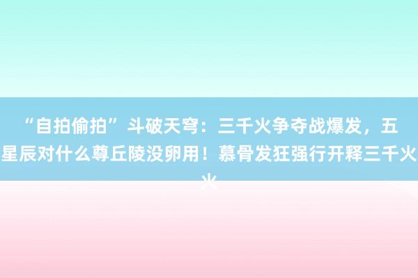 “自拍偷拍” 斗破天穹：三千火争夺战爆发，五星辰对什么尊丘陵没卵用！慕骨发狂强行开释三千火
