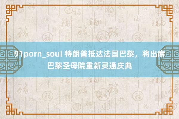 91porn_soul 特朗普抵达法国巴黎，将出席巴黎圣母院重新灵通庆典