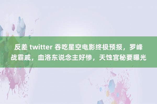 反差 twitter 吞吃星空电影终极预报，罗峰战霸戚，血洛东说念主好惨，天蚀宫秘要曝光