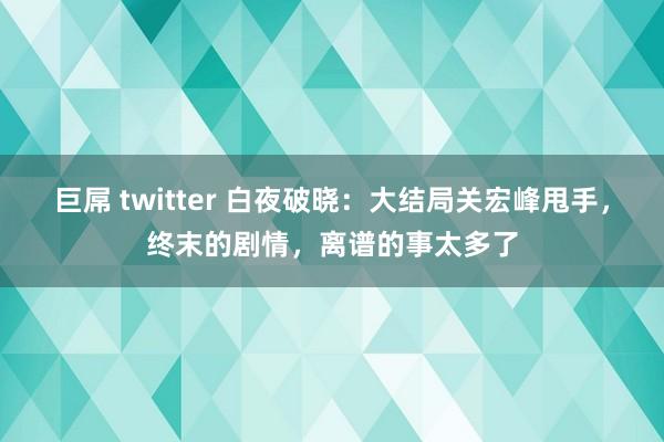 巨屌 twitter 白夜破晓：大结局关宏峰甩手，终末的剧情，离谱的事太多了