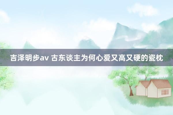吉泽明步av 古东谈主为何心爱又高又硬的瓷枕