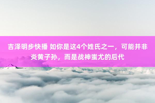 吉泽明步快播 如你是这4个姓氏之一，可能并非炎黄子孙，而是战神蚩尤的后代