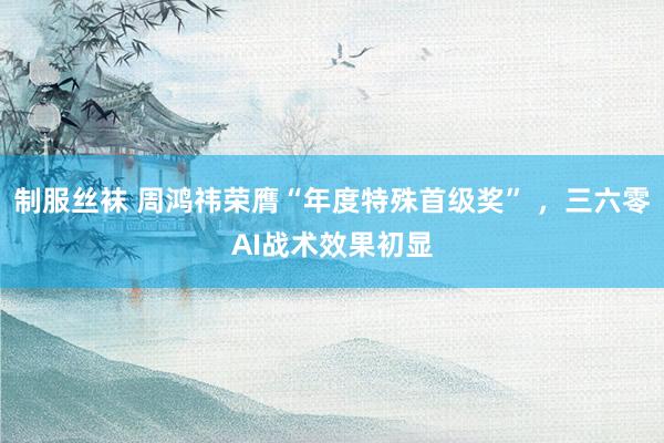 制服丝袜 周鸿祎荣膺“年度特殊首级奖” ，三六零AI战术效果初显
